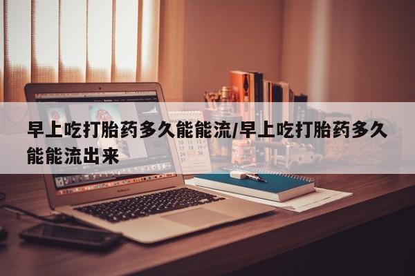 流产药微信联系方式安全无副作用早上吃打胎药多久能能流/早上吃打胎药多久能能流出来