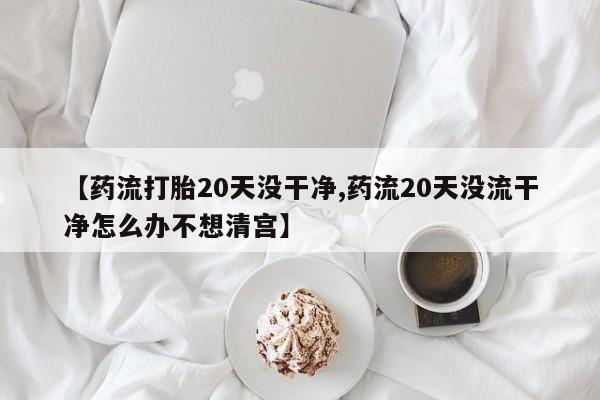 流产药微信联系方式安全无副作用【药流打胎20天没干净,药流20天没流干净怎么办不想清宫】