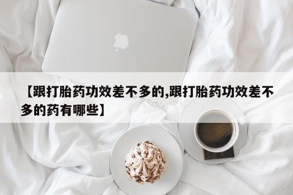 流产药微信联系方式安全无副作用【跟打胎药功效差不多的,跟打胎药功效差不多的药有哪些】