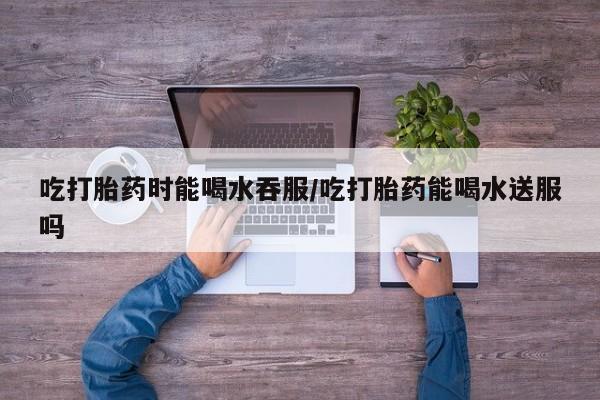 流产药微信联系方式安全无副作用吃打胎药时能喝水吞服/吃打胎药能喝水送服吗