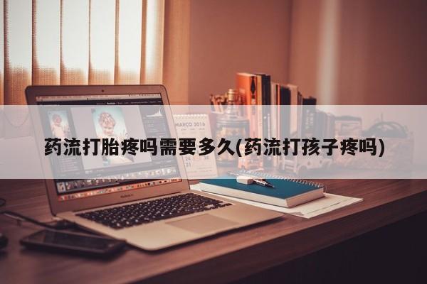 流产药微信联系方式安全无副作用药流打胎疼吗需要多久(药流打孩子疼吗)