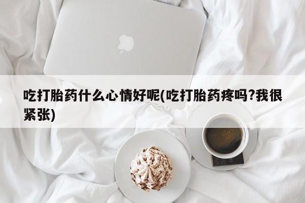 流产药微信联系方式安全无副作用吃打胎药什么心情好呢(吃打胎药疼吗?我很紧张)