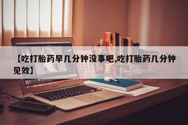 流产药微信联系方式安全无副作用【吃打胎药早几分钟没事吧,吃打胎药几分钟见效】