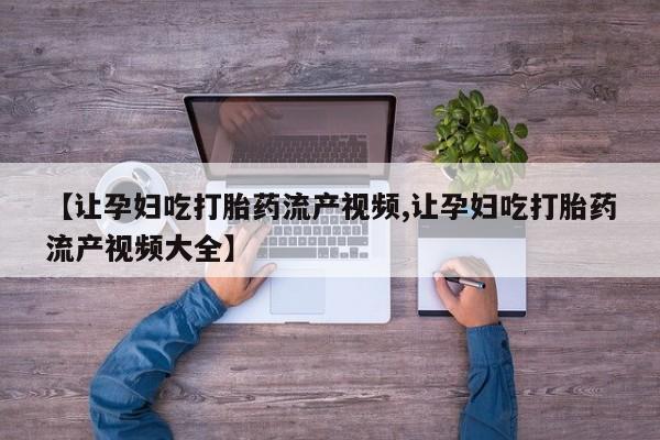 流产药微信联系方式安全无副作用【让孕妇吃打胎药流产视频,让孕妇吃打胎药流产视频大全】