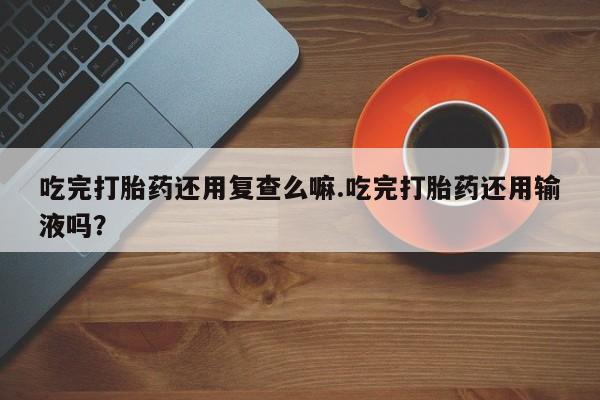 流产药微信联系方式安全无副作用吃完打胎药还用复查么嘛.吃完打胎药还用输液吗？