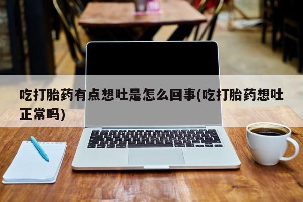 流产药微信联系方式安全无副作用吃打胎药有点想吐是怎么回事(吃打胎药想吐正常吗)