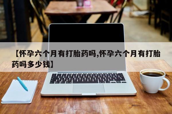 流产药微信联系方式安全无副作用【怀孕六个月有打胎药吗,怀孕六个月有打胎药吗多少钱】