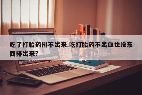 流产药微信联系方式安全无副作用吃了打胎药排不出来.吃打胎药不出血也没东西排出来？
