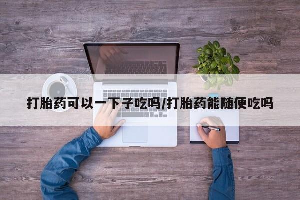 流产药微信联系方式安全无副作用打胎药可以一下子吃吗/打胎药能随便吃吗