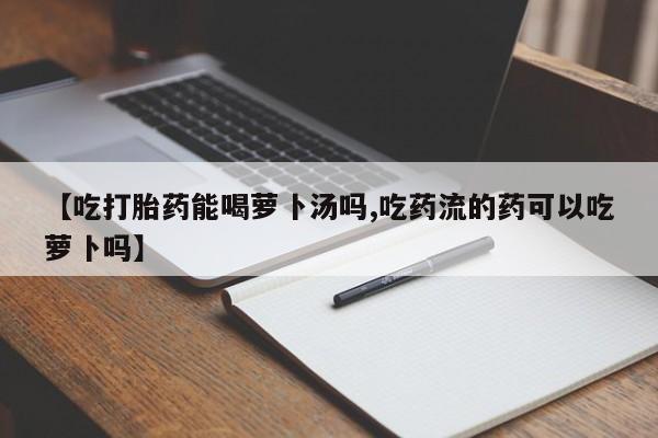 流产药微信联系方式安全无副作用【吃打胎药能喝萝卜汤吗,吃药流的药可以吃萝卜吗】