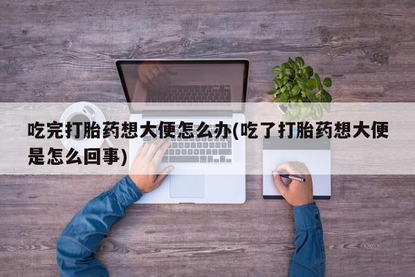 流产药微信联系方式安全无副作用吃完打胎药想大便怎么办(吃了打胎药想大便是怎么回事)