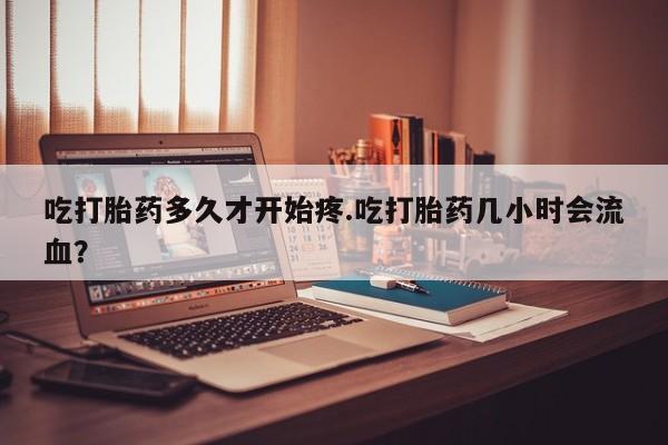 流产药微信联系方式安全无副作用吃打胎药多久才开始疼.吃打胎药几小时会流血？