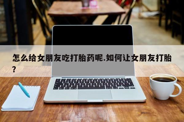 流产药微信联系方式安全无副作用怎么给女朋友吃打胎药呢.如何让女朋友打胎？
