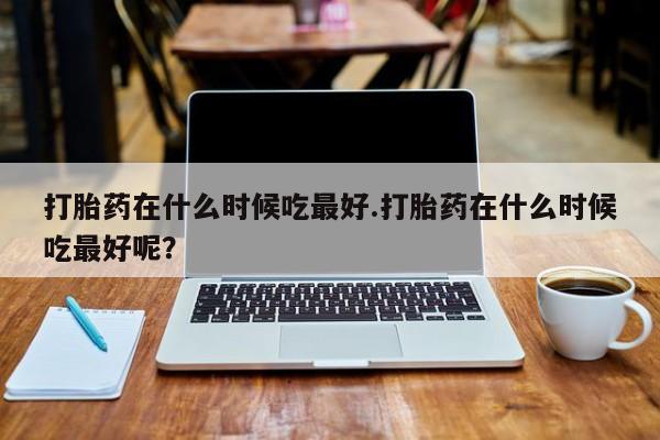 流产药微信联系方式安全无副作用打胎药在什么时候吃最好.打胎药在什么时候吃最好呢？