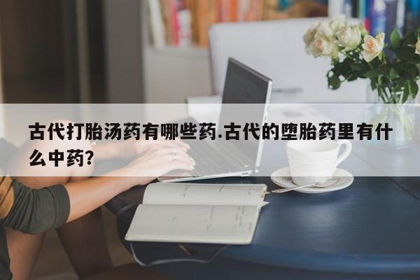 流产药微信联系方式安全无副作用古代打胎汤药有哪些药.古代的堕胎药里有什么中药？