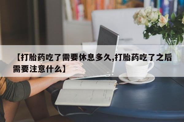 流产药微信联系方式安全无副作用【打胎药吃了需要休息多久,打胎药吃了之后需要注意什么】