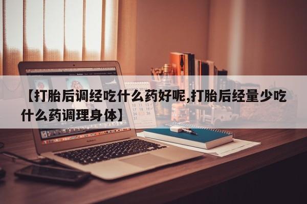流产药微信联系方式安全无副作用【打胎后调经吃什么药好呢,打胎后经量少吃什么药调理身体】