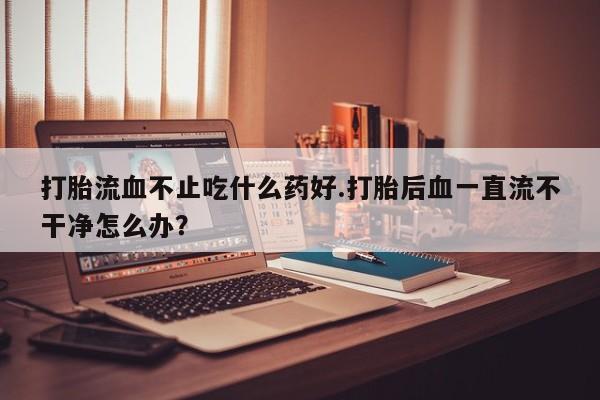 流产药微信联系方式安全无副作用打胎流血不止吃什么药好.打胎后血一直流不干净怎么办？