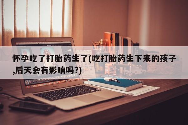 流产药微信联系方式安全无副作用怀孕吃了打胎药生了(吃打胎药生下来的孩子,后天会有影响吗?)