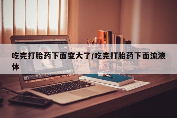 流产药微信联系方式安全无副作用吃完打胎药下面变大了/吃完打胎药下面流液体