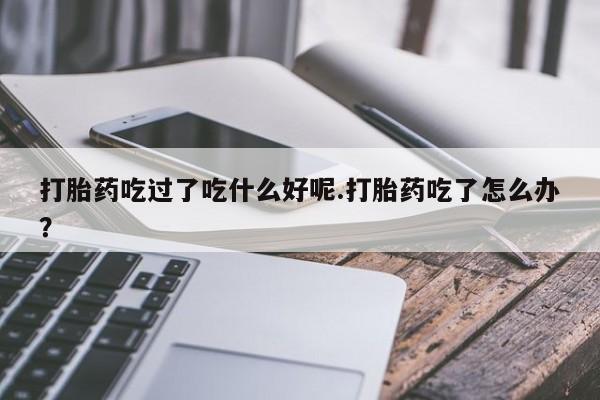 流产药微信联系方式安全无副作用打胎药吃过了吃什么好呢.打胎药吃了怎么办？