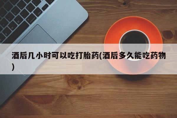 流产药微信联系方式安全无副作用酒后几小时可以吃打胎药(酒后多久能吃药物)