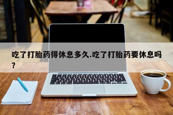 流产药微信联系方式安全无副作用吃了打胎药得休息多久.吃了打胎药要休息吗？