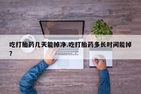 流产药微信联系方式安全无副作用吃打胎药几天能掉净.吃打胎药多长时间能掉？