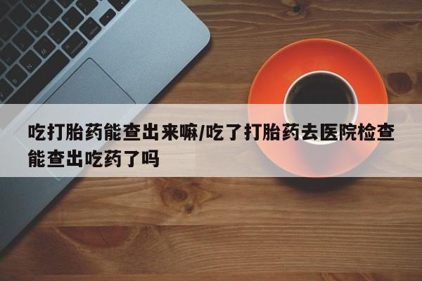 流产药微信联系方式安全无副作用吃打胎药能查出来嘛/吃了打胎药去医院检查能查出吃药了吗