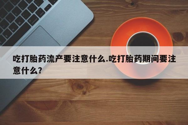 流产药微信联系方式安全无副作用吃打胎药流产要注意什么.吃打胎药期间要注意什么？