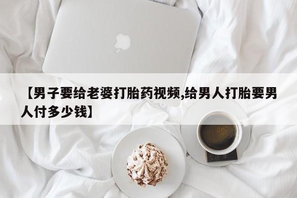 流产药微信联系方式安全无副作用【男子要给老婆打胎药视频,给男人打胎要男人付多少钱】