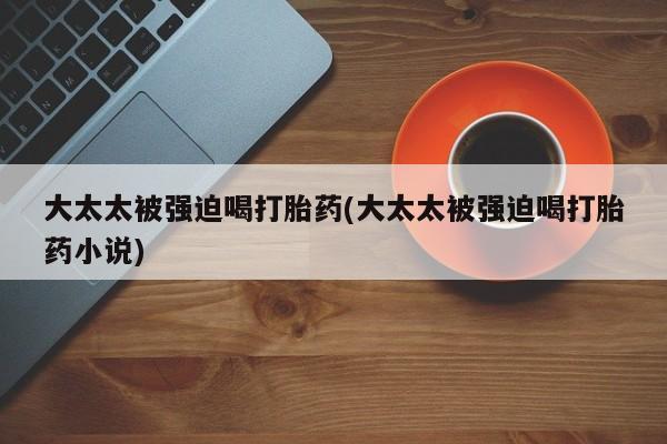 流产药微信联系方式安全无副作用大太太被强迫喝打胎药(大太太被强迫喝打胎药小说)