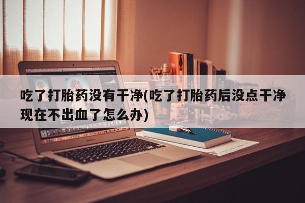 流产药微信联系方式安全无副作用吃了打胎药没有干净(吃了打胎药后没点干净现在不出血了怎么办)