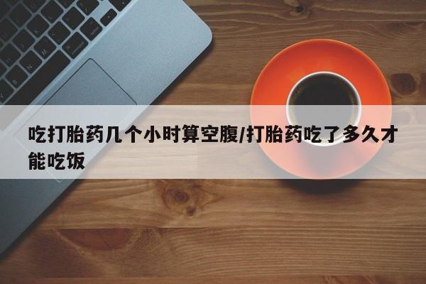 流产药微信联系方式安全无副作用吃打胎药几个小时算空腹/打胎药吃了多久才能吃饭