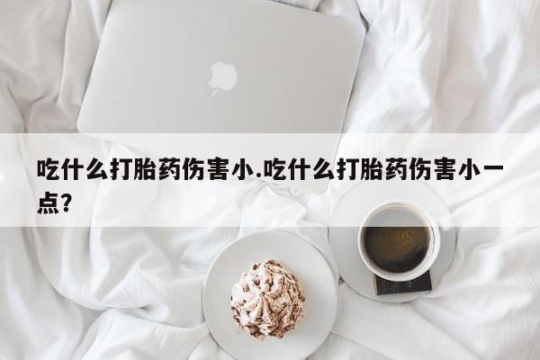 流产药微信联系方式安全无副作用吃什么打胎药伤害小.吃什么打胎药伤害小一点？