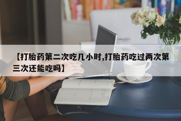 流产药微信联系方式安全无副作用【打胎药第二次吃几小时,打胎药吃过两次第三次还能吃吗】