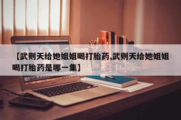 流产药微信联系方式安全无副作用【武则天给她姐姐喝打胎药,武则天给她姐姐喝打胎药是哪一集】