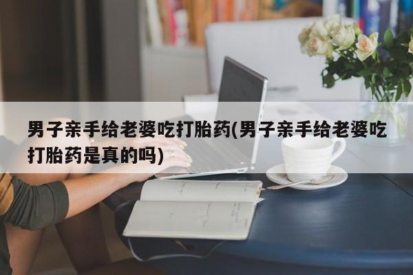 流产药微信联系方式安全无副作用男子亲手给老婆吃打胎药(男子亲手给老婆吃打胎药是真的吗)