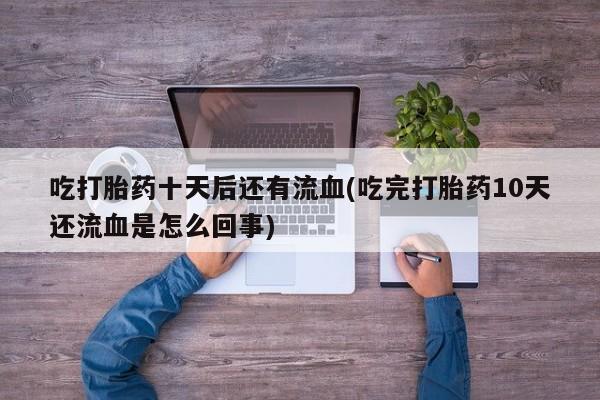 流产药微信联系方式安全无副作用吃打胎药十天后还有流血(吃完打胎药10天还流血是怎么回事)