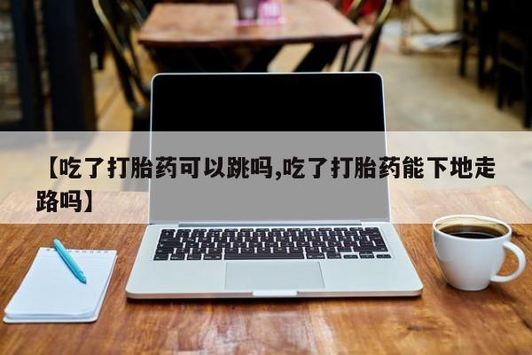 流产药微信联系方式安全无副作用【吃了打胎药可以跳吗,吃了打胎药能下地走路吗】