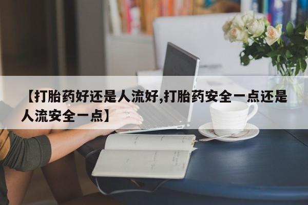 流产药微信联系方式安全无副作用【打胎药好还是人流好,打胎药安全一点还是人流安全一点】