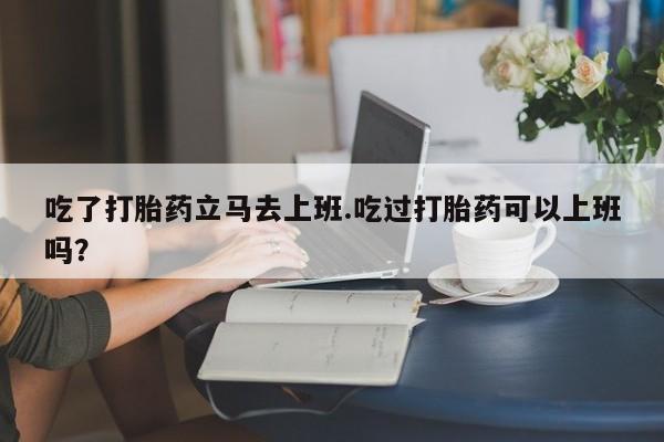 流产药微信联系方式安全无副作用吃了打胎药立马去上班.吃过打胎药可以上班吗？