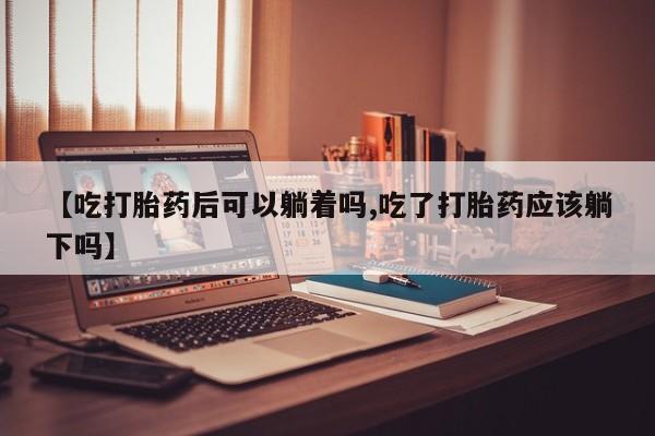 流产药微信联系方式安全无副作用【吃打胎药后可以躺着吗,吃了打胎药应该躺下吗】