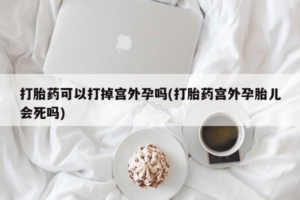 流产药微信联系方式安全无副作用打胎药可以打掉宫外孕吗(打胎药宫外孕胎儿会死吗)