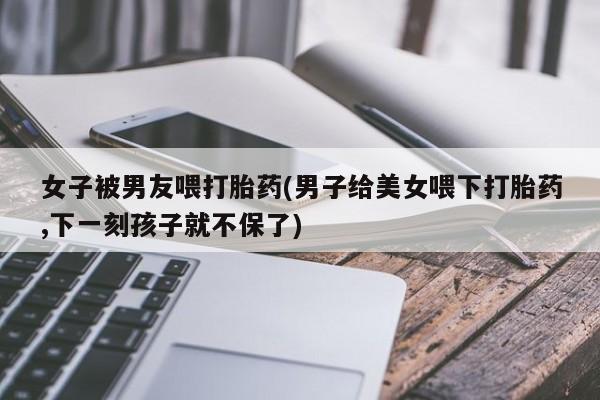 流产药微信联系方式安全无副作用女子被男友喂打胎药(男子给美女喂下打胎药,下一刻孩子就不保了)