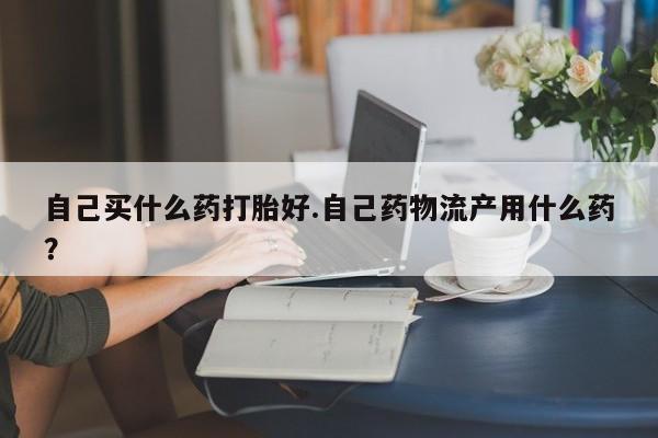 流产药微信联系方式安全无副作用自己买什么药打胎好.自己药物流产用什么药？
