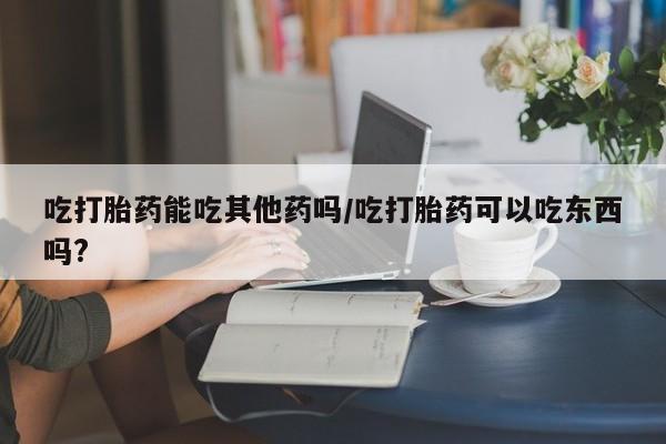 流产药微信联系方式安全无副作用吃打胎药能吃其他药吗/吃打胎药可以吃东西吗?