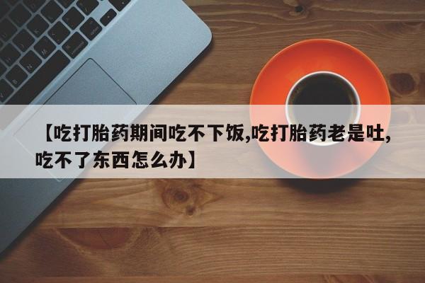 流产药微信联系方式安全无副作用【吃打胎药期间吃不下饭,吃打胎药老是吐,吃不了东西怎么办】