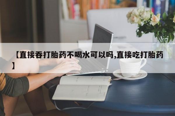 流产药微信联系方式安全无副作用【直接吞打胎药不喝水可以吗,直接吃打胎药】