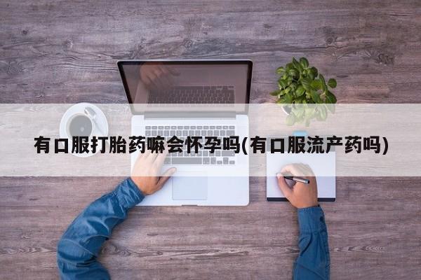 流产药微信联系方式安全无副作用有口服打胎药嘛会怀孕吗(有口服流产药吗)
